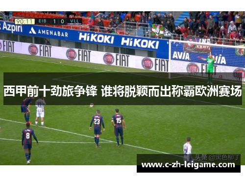西甲前十劲旅争锋 谁将脱颖而出称霸欧洲赛场