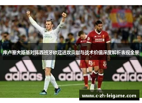 库卢塞夫斯基对阵西班牙欧冠进攻贡献与战术价值深度解析表现全景