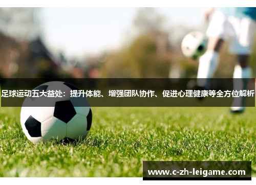 足球运动五大益处：提升体能、增强团队协作、促进心理健康等全方位解析