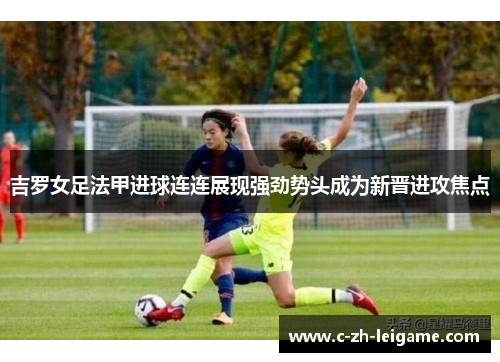 吉罗女足法甲进球连连展现强劲势头成为新晋进攻焦点 吉罗女足法甲进球连连展现强劲势头成为新晋进攻焦点