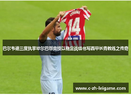 巴尔韦德三度执掌毕尔巴鄂竞技以稳定战绩书写西甲长青教练之传奇