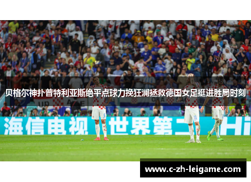 贝格尔神扑普特利亚斯绝平点球力挽狂澜拯救德国女足挺进胜局时刻