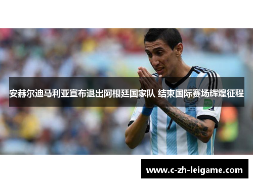 安赫尔迪马利亚宣布退出阿根廷国家队 结束国际赛场辉煌征程 安赫尔迪马利亚宣布退出阿根廷国家队 结束国际赛场辉煌征程