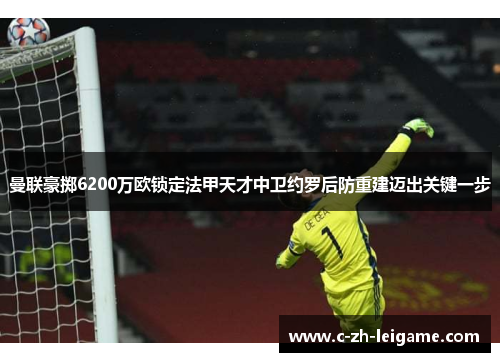 曼联豪掷6200万欧锁定法甲天才中卫约罗后防重建迈出关键一步 曼联豪掷6200万欧锁定法甲天才中卫约罗后防重建迈出关键一步